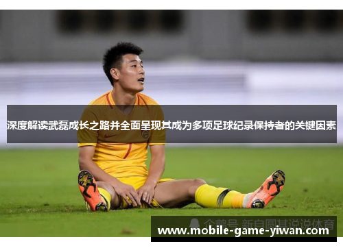 深度解读武磊成长之路并全面呈现其成为多项足球纪录保持者的关键因素