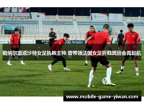 勒纳尔重返沙特女足执教主帅 曾带领法国女足折戟奥运会再起航