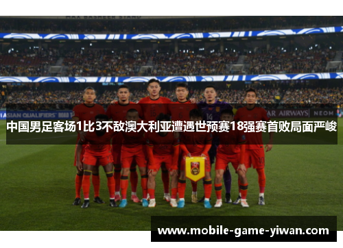 中国男足客场1比3不敌澳大利亚遭遇世预赛18强赛首败局面严峻