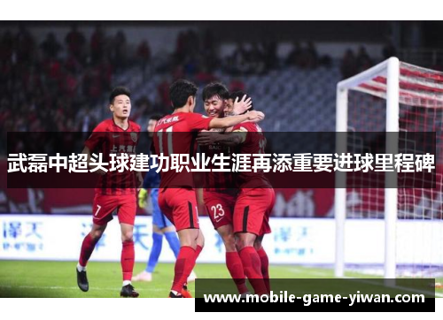 武磊中超头球建功职业生涯再添重要进球里程碑