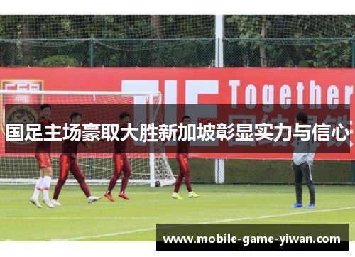 国足主场豪取大胜新加坡彰显实力与信心
